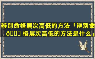 辨别命格层次高低的方法「辨别命 🐎 格层次高低的方法是什么」